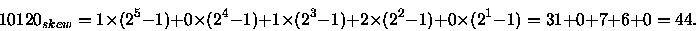 \begin{displaymath}10120_{skew} = 1 \times (2^5 - 1) + 0 \times (2^4-1) + 1 \tim...
...2 \times (2^2-1) + 0 \times (2^1-1)
= 31 + 0 + 7 + 6 + 0 = 44.
\end{displaymath}